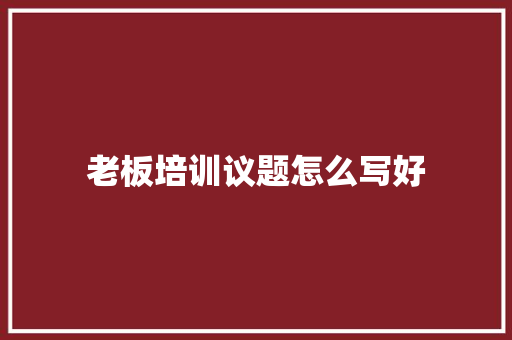 老板培训议题怎么写好 应用文范文