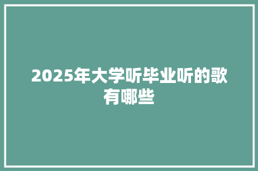 2025年大学听毕业听的歌有哪些 说明文范文