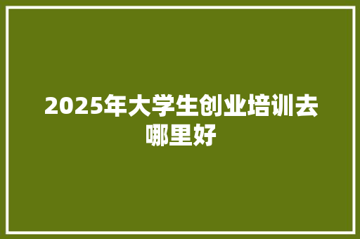 2025年大学生创业培训去哪里好