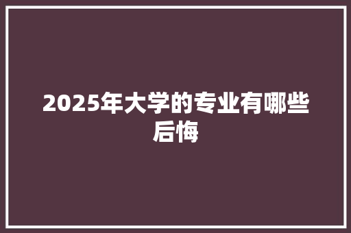 2025年大学的专业有哪些后悔