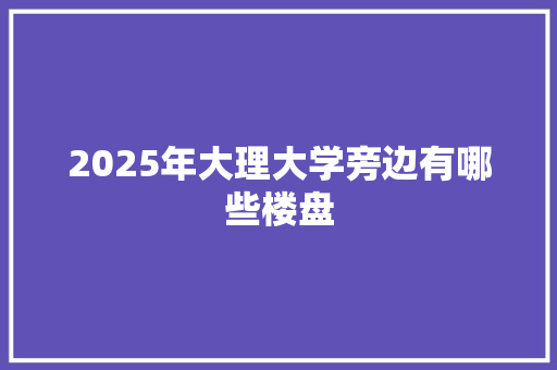 2025年大理大学旁边有哪些楼盘 应用文范文