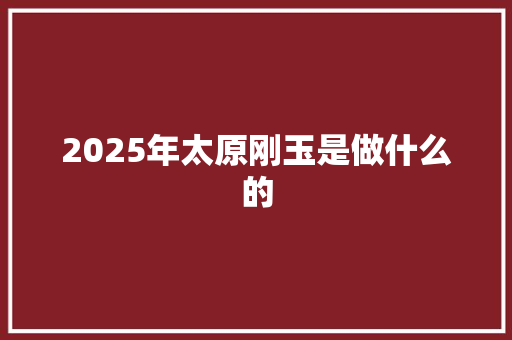 2025年太原刚玉是做什么的 说明文范文