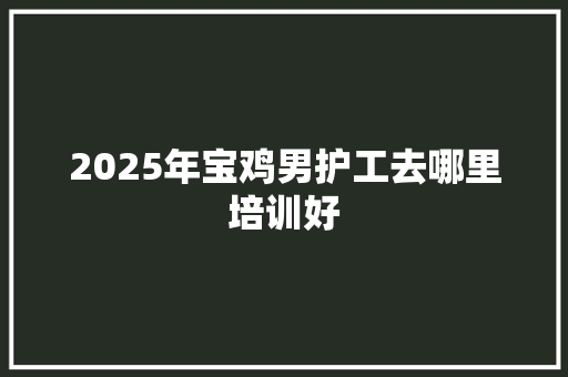 2025年宝鸡男护工去哪里培训好