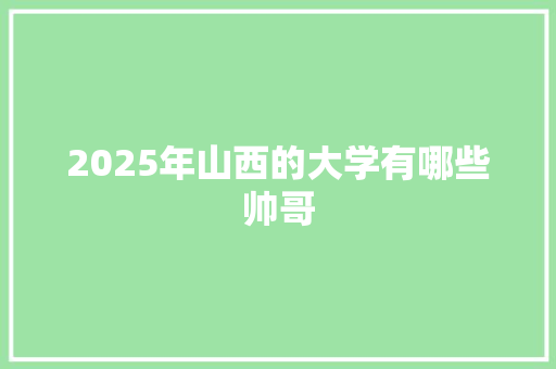 2025年山西的大学有哪些帅哥 演讲稿范文