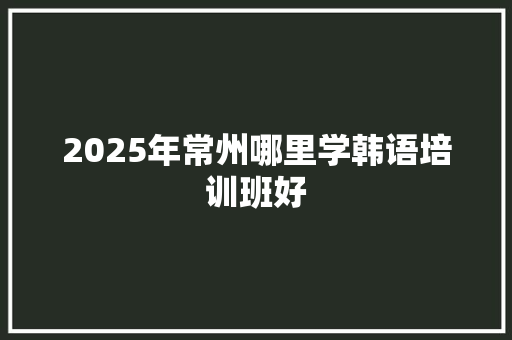 2025年常州哪里学韩语培训班好