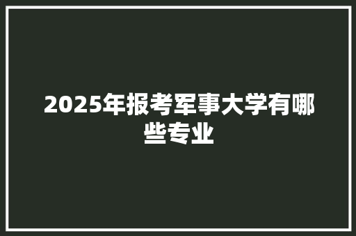 2025年报考军事大学有哪些专业