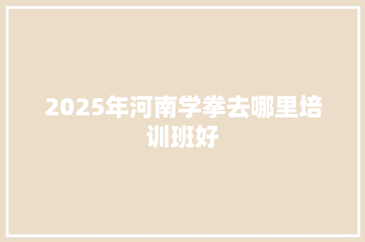 2025年河南学拳去哪里培训班好 求职信范文