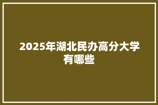 2025年湖北民办高分大学有哪些 应用文范文