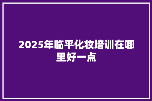2025年临平化妆培训在哪里好一点 求职信范文