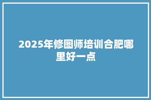 2025年修图师培训合肥哪里好一点