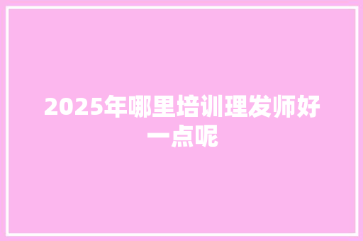 2025年哪里培训理发师好一点呢