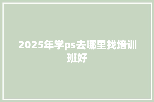 2025年学ps去哪里找培训班好 求职信范文