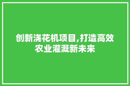 创新浇花机项目,打造高效农业灌溉新未来 商业计划书范文