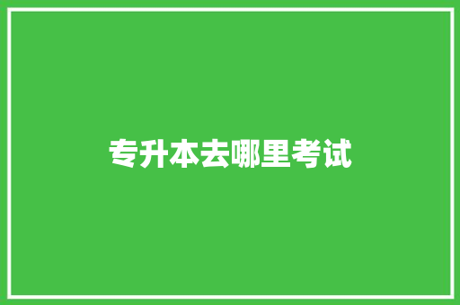 专升本去哪里考试 应用文范文