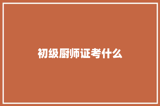 初级厨师证考什么 说明文范文