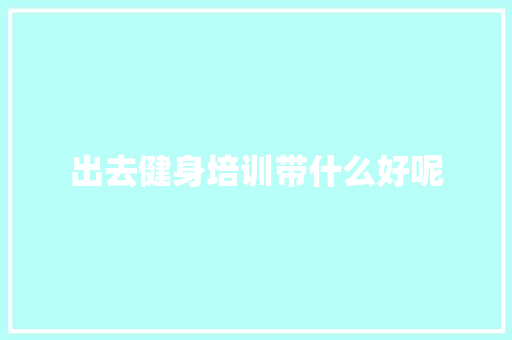 出去健身培训带什么好呢 散文范文