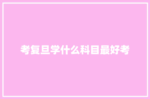 考复旦学什么科目最好考 说明文范文